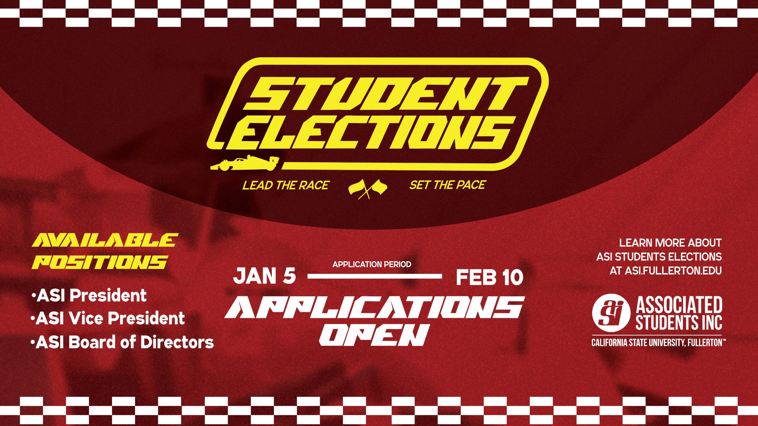 Student Elections, lead the race, set the pace. Available positions: ASI President, ASI Vice President, ASI Board of Directors, Applications Open, Jan.5-Feb.10, Learn more about ASI Student Elections at ASI.Fullerton.edu