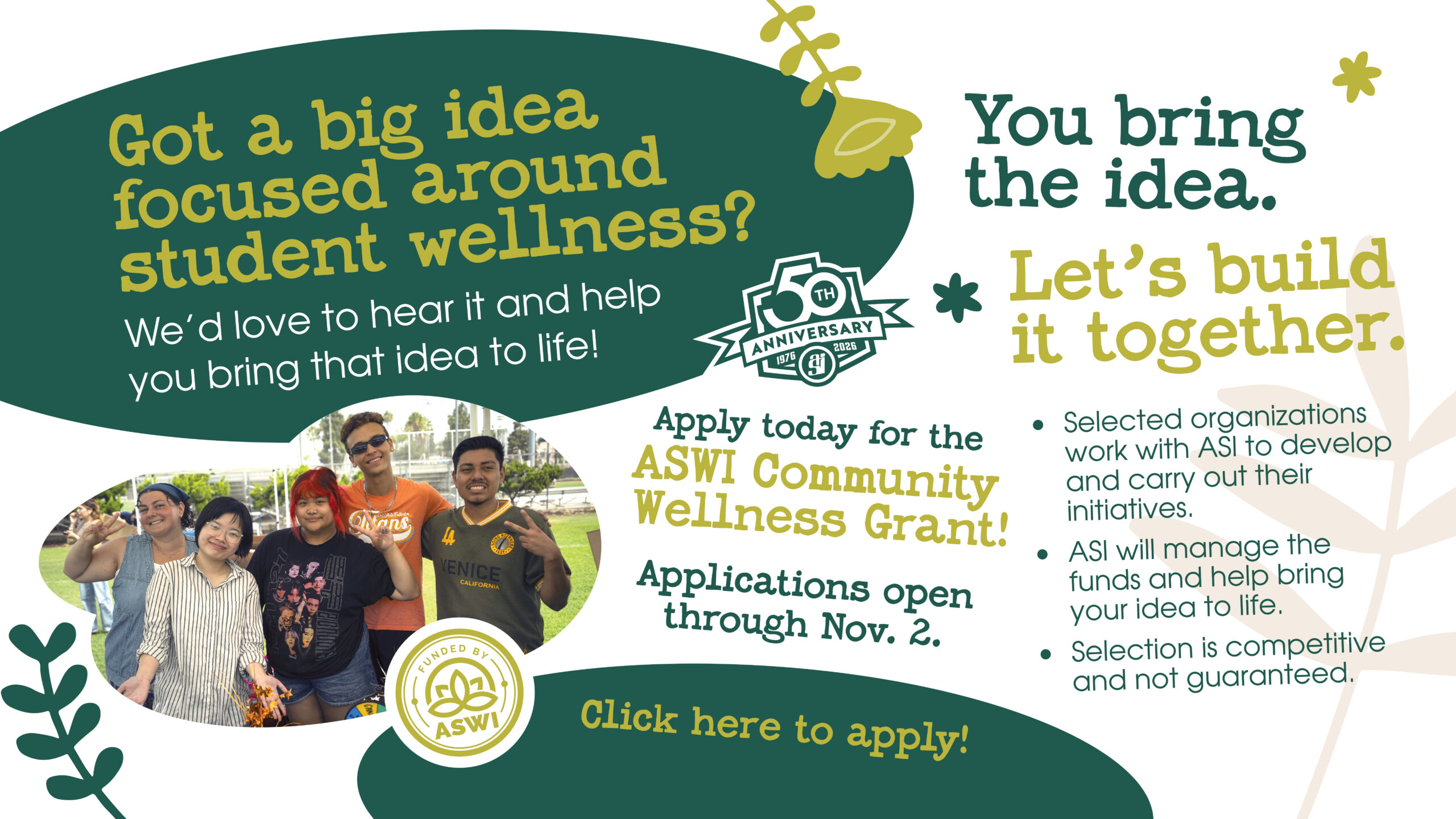 Got a big idea focused around student wellness? We'd love to hear it and help you bring that idea to life! You bring the idea. Let's build it together. Selected organizations work with ASI to develop and carry out their iniatives. ASI will manage the funds and help bring your idea to life. Selection is competitive and not guaranteed. Apply today for the ASWI Community Wellness Grant! Applications open through Nov.2